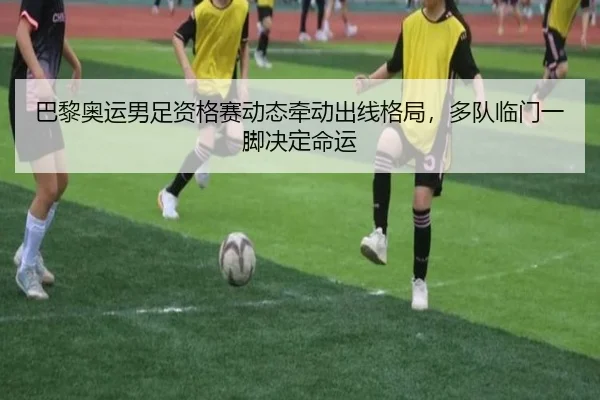 巴黎奥运男足资格赛动态牵动出线格局，多队临门一脚决定命运